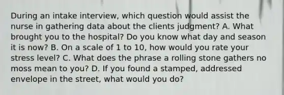 During an intake interview, which question would assist the nurse in gathering data about the clients judgment? A. What brought you to the hospital? Do you know what day and season it is now? B. On a scale of 1 to 10, how would you rate your stress level? C. What does the phrase a rolling stone gathers no moss mean to you? D. If you found a stamped, addressed envelope in the street, what would you do?