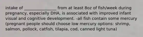 intake of ________________ from at least 8oz of fish/week during pregnancy, especially DHA, is associated with improved infant visual and cognitive development. -all fish contain some mercury (pregnant people should choose low mercury options: shrimp, salmon, pollock, catfish, tilapia, cod, canned light tuna)