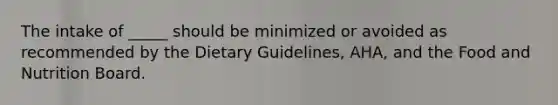 The intake of _____ should be minimized or avoided as recommended by the Dietary Guidelines, AHA, and the Food and Nutrition Board.