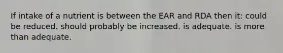 If intake of a nutrient is between the EAR and RDA then it: could be reduced. should probably be increased. is adequate. is <a href='https://www.questionai.com/knowledge/keWHlEPx42-more-than' class='anchor-knowledge'>more than</a> adequate.