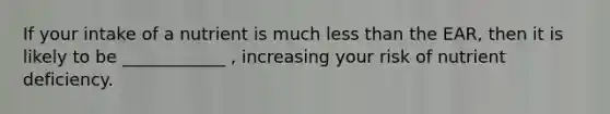 If your intake of a nutrient is much less than the EAR, then it is likely to be ____________ , increasing your risk of nutrient deficiency.