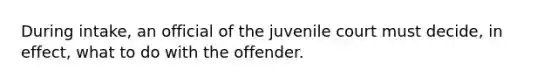 During intake, an official of the juvenile court must decide, in effect, what to do with the offender.