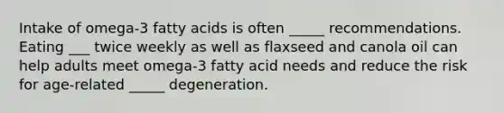 Intake of omega-3 fatty acids is often _____ recommendations. Eating ___ twice weekly as well as flaxseed and canola oil can help adults meet omega-3 fatty acid needs and reduce the risk for age-related _____ degeneration.