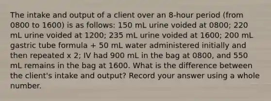 The intake and output of a client over an 8-hour period (from 0800 to 1600) is as follows: 150 mL urine voided at 0800; 220 mL urine voided at 1200; 235 mL urine voided at 1600; 200 mL gastric tube formula + 50 mL water administered initially and then repeated x 2; IV had 900 mL in the bag at 0800, and 550 mL remains in the bag at 1600. What is the difference between the client's intake and output? Record your answer using a whole number.