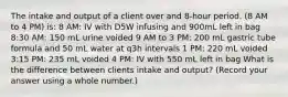 The intake and output of a client over and 8-hour period. (8 AM to 4 PM) is: 8 AM: IV with D5W infusing and 900mL left in bag 8:30 AM: 150 mL urine voided 9 AM to 3 PM: 200 mL gastric tube formula and 50 mL water at q3h intervals 1 PM: 220 mL voided 3:15 PM: 235 mL voided 4 PM: IV with 550 mL left in bag What is the difference between clients intake and output? (Record your answer using a whole number.)