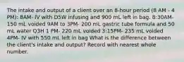 The intake and output of a client over an 8-hour period (8 AM - 4 PM): 8AM- IV with D5W infusing and 900 mL left in bag. 8:30AM- 150 mL voided 9AM to 3PM- 200 mL gastric tube formula and 50 mL water Q3H 1 PM- 220 mL voided 3:15PM- 235 mL voided 4PM- IV with 550 mL left in bag What is the difference between the client's intake and output? Record with nearest whole number.