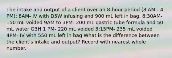 The intake and output of a client over an 8-hour period (8 AM - 4 PM): 8AM- IV with D5W infusing and 900 mL left in bag. 8:30AM- 150 mL voided 9AM to 3PM- 200 mL gastric tube formula and 50 mL water Q3H 1 PM- 220 mL voided 3:15PM- 235 mL voided 4PM- IV with 550 mL left in bag What is the difference between the client's intake and output? Record with nearest whole number.