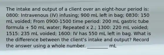 The intake and output of a client over an eight-hour period is: 0800: Intravenous (IV) infusing; 900 mL left in bag; 0830: 150 mL voided; From 0900-1500 time period: 200 mL gastric tube formula + 50 mL water; Repeated x 2.; 1300: 220 mL voided; 1515: 235 mL voided; 1600: IV has 550 mL left in bag. What is the difference between the client's intake and output? Record the answer using a whole number. _________ mL