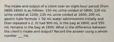 The intake and output of a client over an eight-hour period (from 0800-1600) is as follows: 150 mL urine voided at 0800; 220 mL urine voided at 1200; 235 mL urine voided at 1600; 200 mL gastric tube formula + 50 mL water administered initially and then repeated x 2; IV had 900 mL in the bag at 0800, and 550 mL remains in the bag at 1600. What is the difference between the client's intake and output? Record the answer using a whole number ___ mL