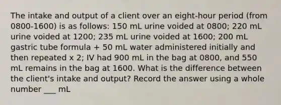 The intake and output of a client over an eight-hour period (from 0800-1600) is as follows: 150 mL urine voided at 0800; 220 mL urine voided at 1200; 235 mL urine voided at 1600; 200 mL gastric tube formula + 50 mL water administered initially and then repeated x 2; IV had 900 mL in the bag at 0800, and 550 mL remains in the bag at 1600. What is the difference between the client's intake and output? Record the answer using a whole number ___ mL