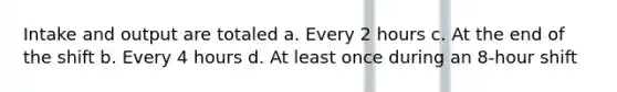 Intake and output are totaled a. Every 2 hours c. At the end of the shift b. Every 4 hours d. At least once during an 8-hour shift
