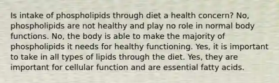 Is intake of phospholipids through diet a health concern? No, phospholipids are not healthy and play no role in normal body functions. No, the body is able to make the majority of phospholipids it needs for healthy functioning. Yes, it is important to take in all types of lipids through the diet. Yes, they are important for cellular function and are essential fatty acids.