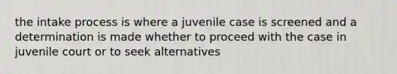 the intake process is where a juvenile case is screened and a determination is made whether to proceed with the case in juvenile court or to seek alternatives