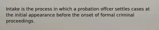 Intake is the process in which a probation offcer settles cases at the initial appearance before the onset of formal criminal proceedings.