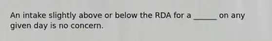 An intake slightly above or below the RDA for a ______ on any given day is no concern.