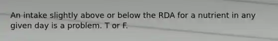 An intake slightly above or below the RDA for a nutrient in any given day is a problem. T or F.