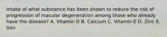 Intake of what substance has been shown to reduce the risk of progression of macular degeneration among those who already have the disease? A. Vitamin D B. Calcium C. Vitamin E D. Zinc E. Iron