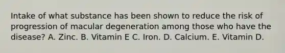 Intake of what substance has been shown to reduce the risk of progression of macular degeneration among those who have the disease? A. Zinc. B. Vitamin E C. Iron. D. Calcium. E. Vitamin D.