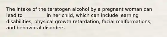 The intake of the teratogen alcohol by a pregnant woman can lead to _________ in her child, which can include learning disabilities, physical growth retardation, facial malformations, and behavioral disorders.