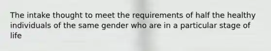 The intake thought to meet the requirements of half the healthy individuals of the same gender who are in a particular stage of life