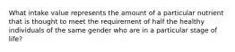 What intake value represents the amount of a particular nutrient that is thought to meet the requirement of half the healthy individuals of the same gender who are in a particular stage of life?