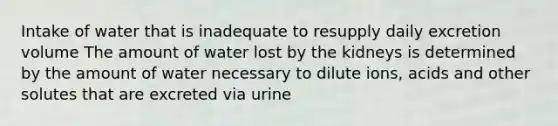 Intake of water that is inadequate to resupply daily excretion volume The amount of water lost by the kidneys is determined by the amount of water necessary to dilute ions, acids and other solutes that are excreted via urine