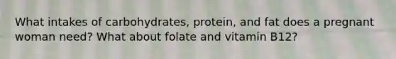 What intakes of carbohydrates, protein, and fat does a pregnant woman need? What about folate and vitamin B12?