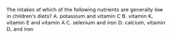 The intakes of which of the following nutrients are generally low in children's diets? A. potassium and vitamin C B. vitamin K, vitamin E and vitamin A C. selenium and iron D. calcium, vitamin D, and iron