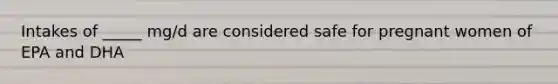Intakes of _____ mg/d are considered safe for pregnant women of EPA and DHA