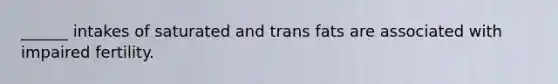 ______ intakes of saturated and trans fats are associated with impaired fertility.