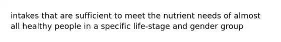 intakes that are sufficient to meet the nutrient needs of almost all healthy people in a specific life-stage and gender group