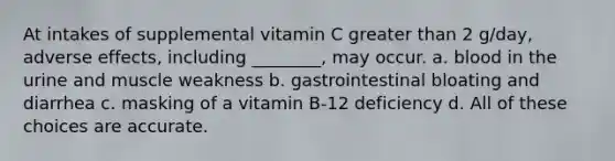 At intakes of supplemental vitamin C greater than 2 g/day, adverse effects, including ________, may occur. a. blood in the urine and muscle weakness b. gastrointestinal bloating and diarrhea c. masking of a vitamin B-12 deficiency d. All of these choices are accurate.