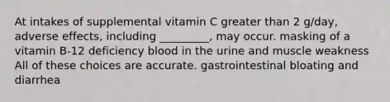 At intakes of supplemental vitamin C greater than 2 g/day, adverse effects, including _________, may occur. masking of a vitamin B-12 deficiency blood in the urine and muscle weakness All of these choices are accurate. gastrointestinal bloating and diarrhea