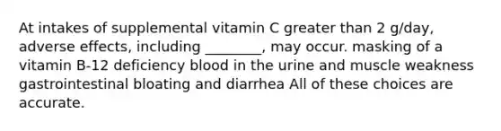 At intakes of supplemental vitamin C greater than 2 g/day, adverse effects, including ________, may occur. masking of a vitamin B-12 deficiency blood in the urine and muscle weakness gastrointestinal bloating and diarrhea All of these choices are accurate.