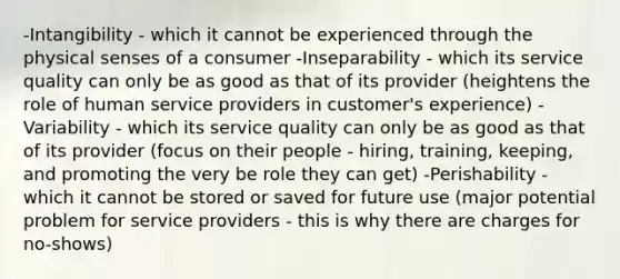 -Intangibility - which it cannot be experienced through the physical senses of a consumer -Inseparability - which its service quality can only be as good as that of its provider (heightens the role of human service providers in customer's experience) -Variability - which its service quality can only be as good as that of its provider (focus on their people - hiring, training, keeping, and promoting the very be role they can get) -Perishability - which it cannot be stored or saved for future use (major potential problem for service providers - this is why there are charges for no-shows)