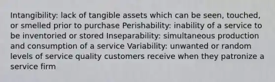 Intangibility: lack of tangible assets which can be seen, touched, or smelled prior to purchase Perishability: inability of a service to be inventoried or stored Inseparability: simultaneous production and consumption of a service Variability: unwanted or random levels of service quality customers receive when they patronize a service firm