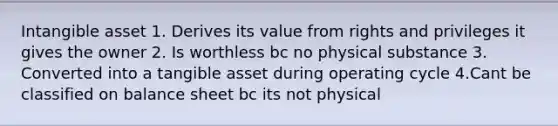 Intangible asset 1. Derives its value from rights and privileges it gives the owner 2. Is worthless bc no physical substance 3. Converted into a tangible asset during operating cycle 4.Cant be classified on balance sheet bc its not physical