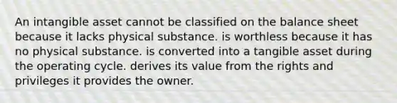 An intangible asset cannot be classified on the balance sheet because it lacks physical substance. is worthless because it has no physical substance. is converted into a tangible asset during the operating cycle. derives its value from the rights and privileges it provides the owner.