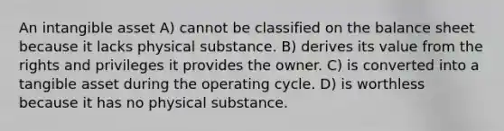 An intangible asset A) cannot be classified on the balance sheet because it lacks physical substance. B) derives its value from the rights and privileges it provides the owner. C) is converted into a tangible asset during the operating cycle. D) is worthless because it has no physical substance.