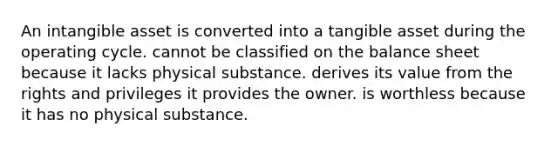 An intangible asset is converted into a tangible asset during the operating cycle. cannot be classified on the balance sheet because it lacks physical substance. derives its value from the rights and privileges it provides the owner. is worthless because it has no physical substance.