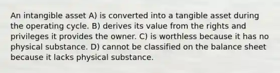 An intangible asset A) is converted into a tangible asset during the operating cycle. B) derives its value from the rights and privileges it provides the owner. C) is worthless because it has no physical substance. D) cannot be classified on the balance sheet because it lacks physical substance.