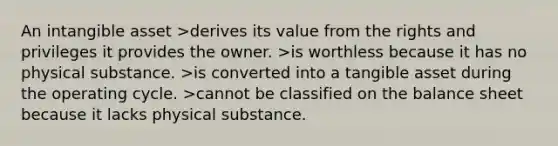 An intangible asset >derives its value from the rights and privileges it provides the owner. >is worthless because it has no physical substance. >is converted into a tangible asset during the operating cycle. >cannot be classified on the balance sheet because it lacks physical substance.