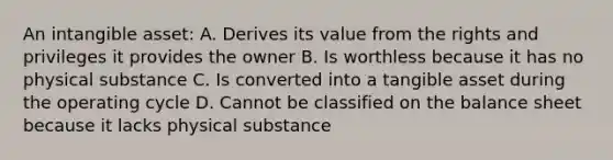 An intangible asset: A. Derives its value from the rights and privileges it provides the owner B. Is worthless because it has no physical substance C. Is converted into a tangible asset during the operating cycle D. Cannot be classified on the balance sheet because it lacks physical substance