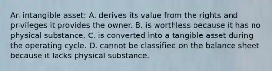 An intangible asset: A. derives its value from the rights and privileges it provides the owner. B. is worthless because it has no physical substance. C. is converted into a tangible asset during the operating cycle. D. cannot be classified on the balance sheet because it lacks physical substance.