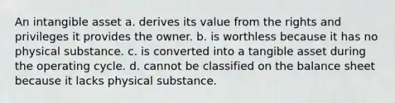 An intangible asset a. derives its value from the rights and privileges it provides the owner. b. is worthless because it has no physical substance. c. is converted into a tangible asset during the operating cycle. d. cannot be classified on the balance sheet because it lacks physical substance.