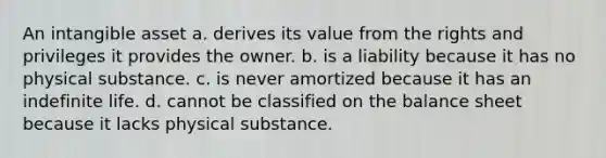 An intangible asset a. derives its value from the rights and privileges it provides the owner. b. is a liability because it has no physical substance. c. is never amortized because it has an indefinite life. d. cannot be classified on the balance sheet because it lacks physical substance.