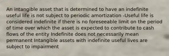 An intangible asset that is determined to have an indefinite useful life is not subject to periodic amortization -Useful life is considered indefinite if there is no foreseeable limit on the period of time over which the asset is expected to contribute to cash flows of the entity Indefinite does not necessarily mean permanent Intangible assets with indefinite useful lives are subject to impairment