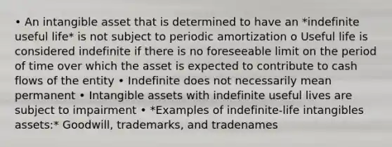 • An intangible asset that is determined to have an *indefinite useful life* is not subject to periodic amortization o Useful life is considered indefinite if there is no foreseeable limit on the period of time over which the asset is expected to contribute to cash flows of the entity • Indefinite does not necessarily mean permanent • Intangible assets with indefinite useful lives are subject to impairment • *Examples of indefinite-life intangibles assets:* Goodwill, trademarks, and tradenames