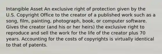 Intangible Asset An exclusive right of protection given by the U.S. Copyright Office to the creator of a published work such as a song, film, painting, photograph, book, or computer software. Gives the creator (and his or her heirs) the exclusive right to reproduce and sell the work for the life of the creator plus 70 years. Accounting for the costs of copyrights is virtually identical to that of patents.