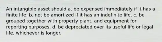 An intangible asset should a. be expensed immediately if it has a finite life. b. not be amortized if it has an indefinite life. c. be grouped together with property plant, and equipment for reporting purposes. d. be depreciated over its useful life or legal life, whichever is longer.